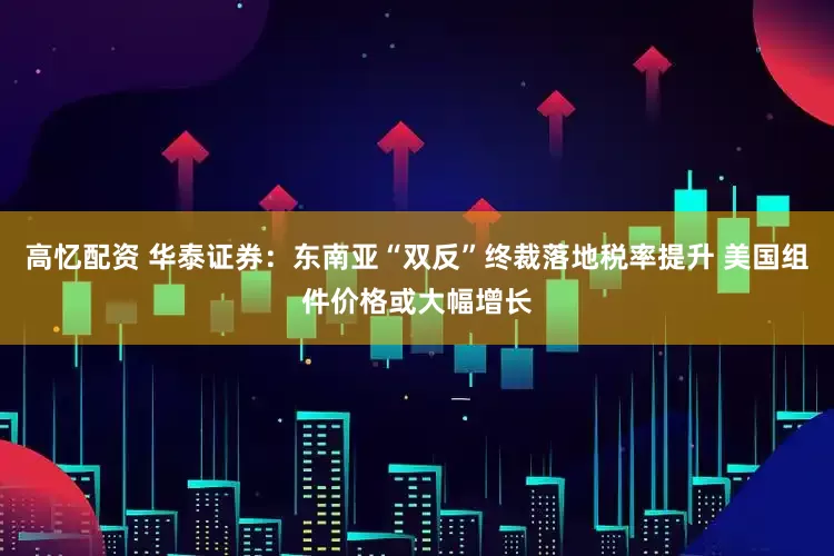 高忆配资 华泰证券：东南亚“双反”终裁落地税率提升 美国组件价格或大幅增长