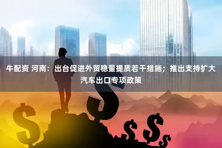 牛配资 河南：出台促进外贸稳量提质若干措施；推出支持扩大汽车出口专项政策