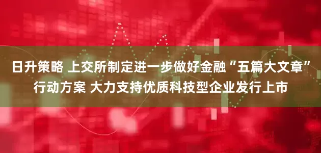 日升策略 上交所制定进一步做好金融“五篇大文章”行动方案 大力支持优质科技型企业发行上市