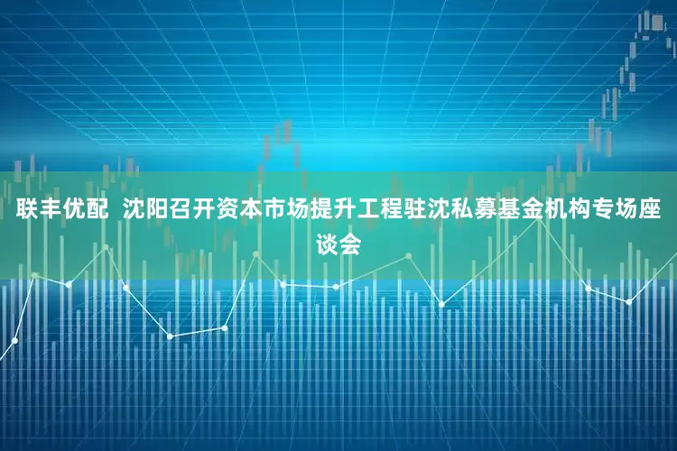 联丰优配  沈阳召开资本市场提升工程驻沈私募基金机构专场座谈会