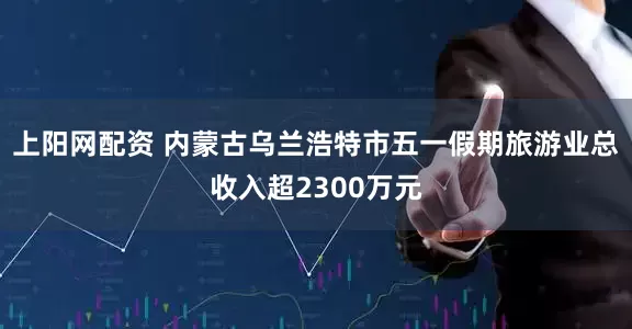 上阳网配资 内蒙古乌兰浩特市五一假期旅游业总收入超2300万元