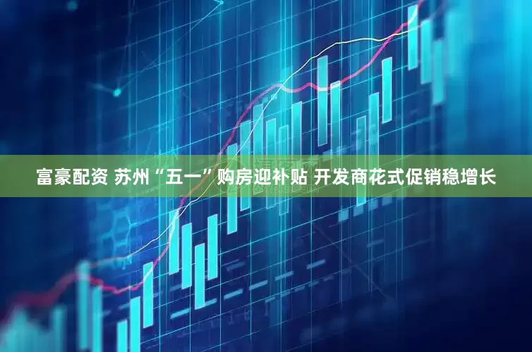 富豪配资 苏州“五一”购房迎补贴 开发商花式促销稳增长
