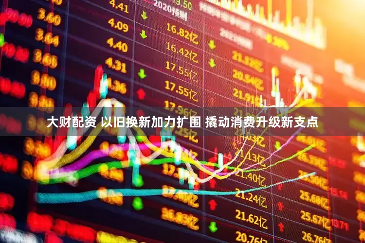 大财配资 以旧换新加力扩围 撬动消费升级新支点