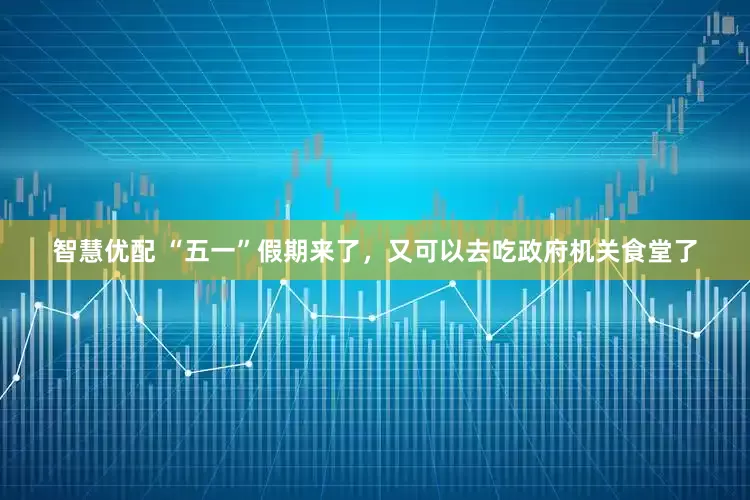 智慧优配 “五一”假期来了，又可以去吃政府机关食堂了