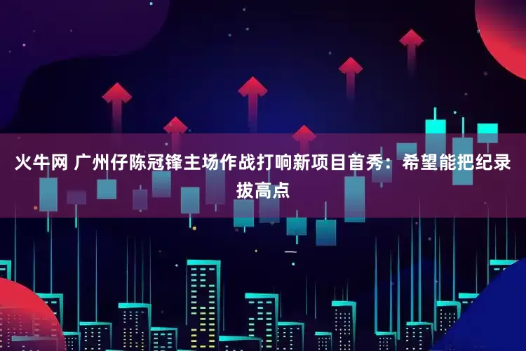 火牛网 广州仔陈冠锋主场作战打响新项目首秀：希望能把纪录拔高点
