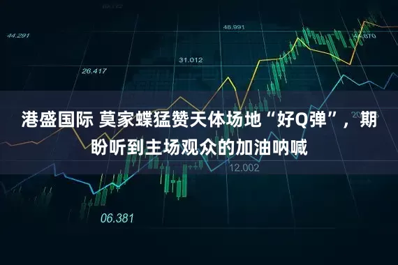 港盛国际 莫家蝶猛赞天体场地“好Q弹”，期盼听到主场观众的加油呐喊