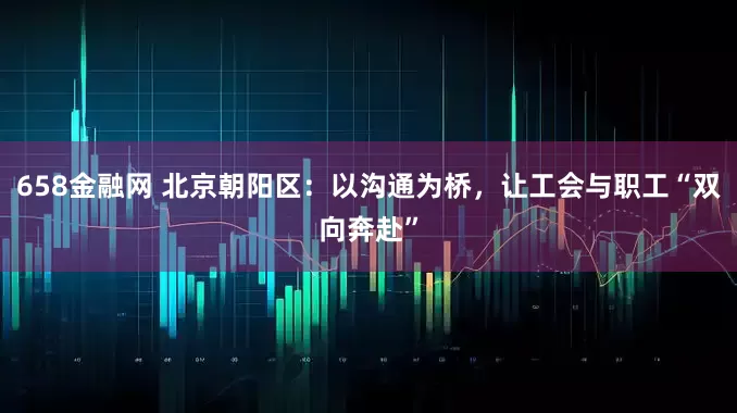 658金融网 北京朝阳区：以沟通为桥，让工会与职工“双向奔赴”