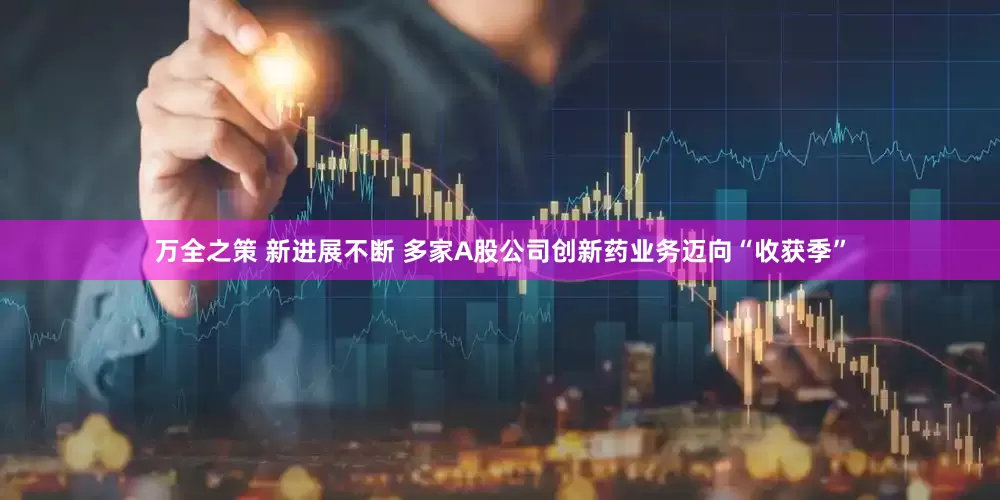 万全之策 新进展不断 多家A股公司创新药业务迈向“收获季”