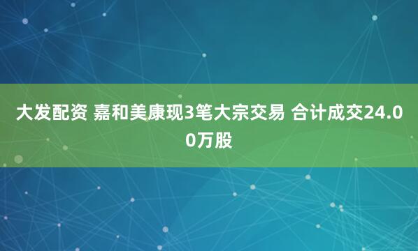 大发配资 嘉和美康现3笔大宗交易 合计成交24.00万股