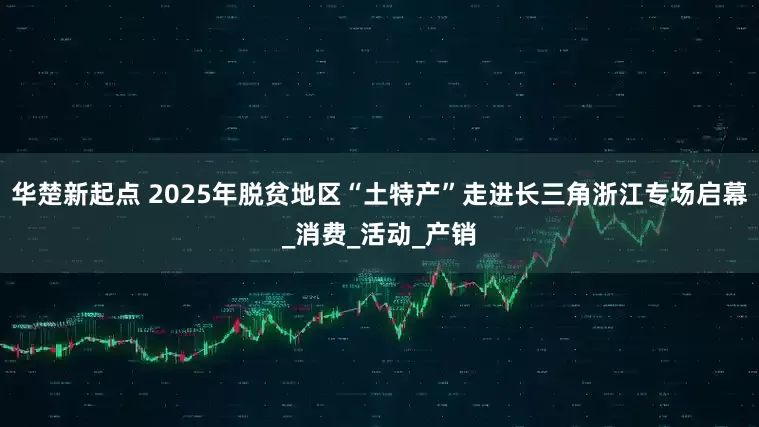 华楚新起点 2025年脱贫地区“土特产”走进长三角浙江专场启幕_消费_活动_产销