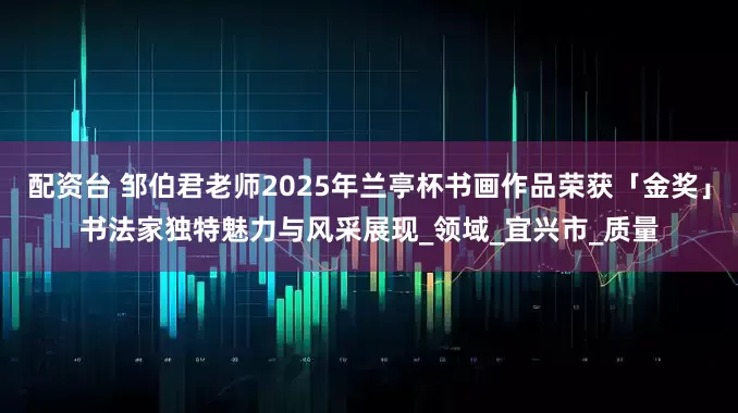 配资台 邹伯君老师2025年兰亭杯书画作品荣获「金奖」书法家独特魅力与风采展现_领域_宜兴市_质量