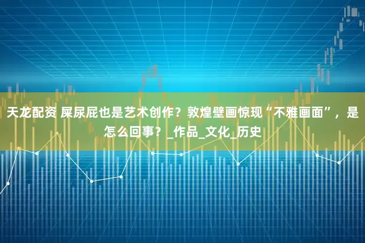 天龙配资 屎尿屁也是艺术创作？敦煌壁画惊现“不雅画面”，是怎么回事？_作品_文化_历史