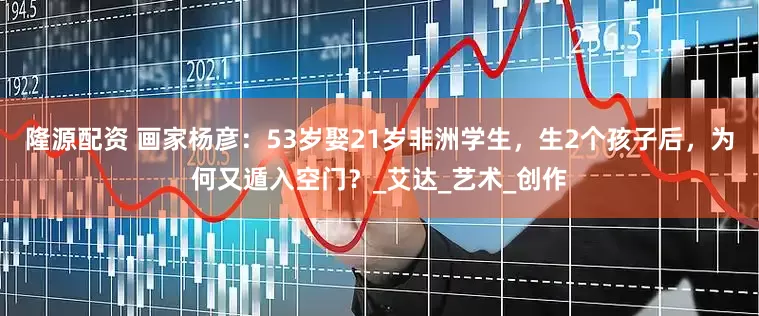 隆源配资 画家杨彦：53岁娶21岁非洲学生，生2个孩子后，为何又遁入空门？_艾达_艺术_创作