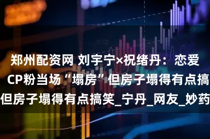 郑州配资网 刘宇宁×祝绪丹：恋爱瓜秒变友情瓜，CP粉当场“塌房”但房子塌得有点搞笑_宁丹_网友_妙药