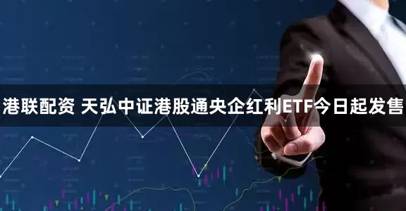 港联配资 天弘中证港股通央企红利ETF今日起发售