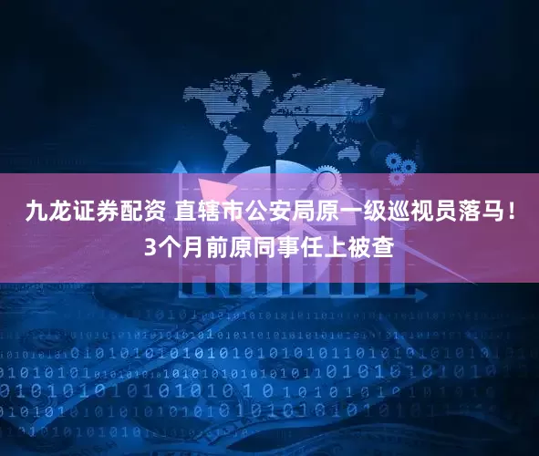 九龙证券配资 直辖市公安局原一级巡视员落马！3个月前原同事任上被查