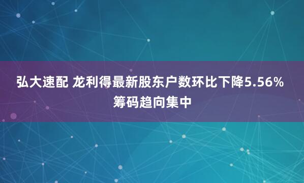 弘大速配 龙利得最新股东户数环比下降5.56% 筹码趋向集中