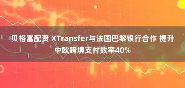 贝格富配资 XTransfer与法国巴黎银行合作 提升中欧跨境支付效率40%