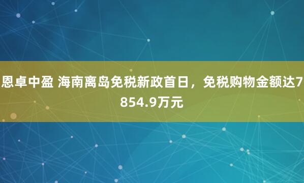 恩卓中盈 海南离岛免税新政首日，免税购物金额达7854.9万元