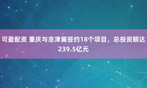 可盈配资 重庆与京津冀签约18个项目，总投资额达239.5亿元
