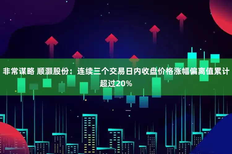 非常谋略 顺灏股份：连续三个交易日内收盘价格涨幅偏离值累计超过20%
