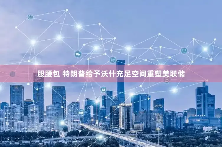 股腰包 特朗普给予沃什充足空间重塑美联储