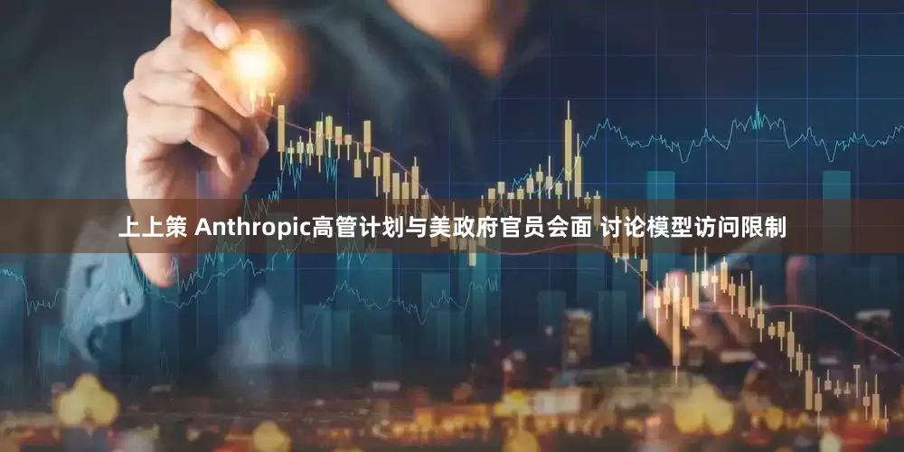 上上策 Anthropic高管计划与美政府官员会面 讨论模型访问限制