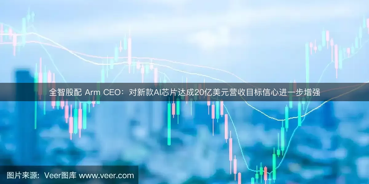 全智股配 Arm CEO：对新款AI芯片达成20亿美元营收目标信心进一步增强